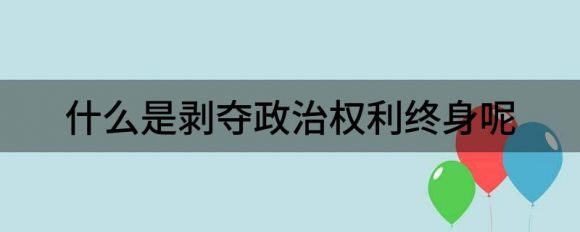 什么是剥夺政治权利终身呢（剥夺政治权利都是剥夺了哪些权利）-1