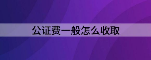 公证费一般怎么收取（分享公证费的收取方式）-1