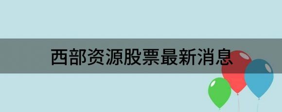 西部资源股票最新消息（西部资源涨3.58%报12.73元）-1