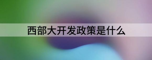 西部大开发政策是什么（西部地区迎来政策大礼包）-1