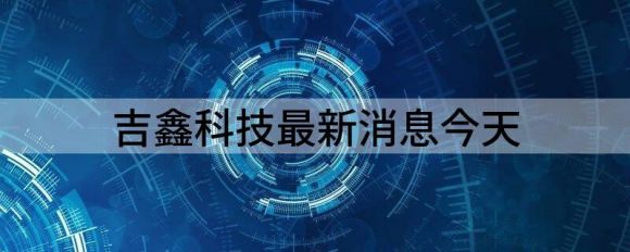 吉鑫科技最新消息今天（吉鑫科技跌8.68%报6.73元 换手4.04%）-1