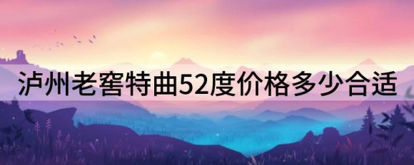 泸州老窖特曲52度价格多少合适（浅析哪款泸州老窖性价比高）-1