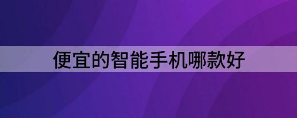 便宜的智能手机哪款好（3款价格亲民机型推荐）-1