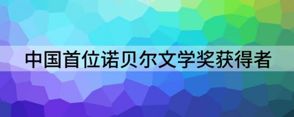 中国第一个获得诺贝尔奖的是谁（中国首位诺贝尔文学奖获得者）-1