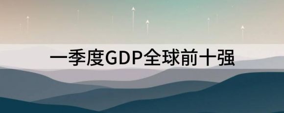 gdp世界排名2022（一季度GDP全球前十强）-1